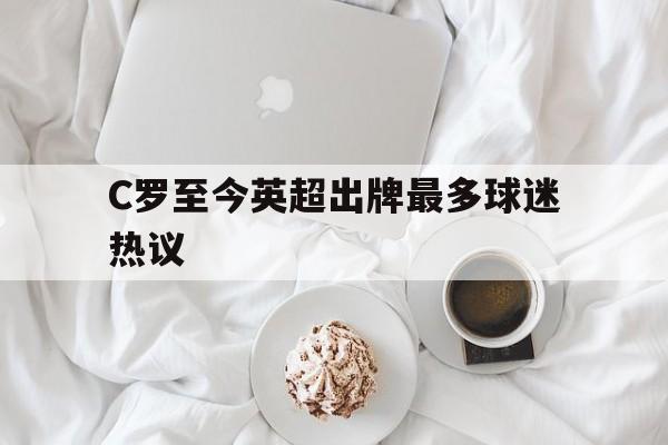 C罗至今英超出牌最多球迷热议的简单介绍 C罗至今英超出牌最多球迷热议的简单介绍