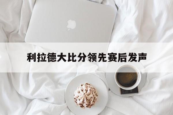 利拉德大比分领先赛后发声(利拉德大比分领先赛后发声视频) 利拉德大比分领先赛后发声(利拉德大比分领先赛后发声视频)